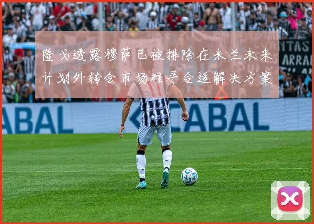 隆戈透露穆萨已被排除在米兰未来计划外转会市场难寻合适解决方案